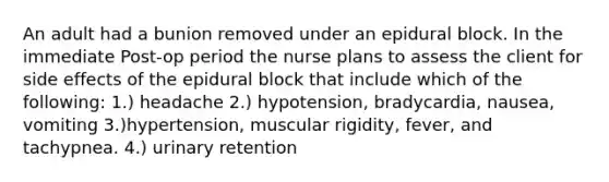 An adult had a bunion removed under an epidural block. In the immediate Post-op period the nurse plans to assess the client for side effects of the epidural block that include which of the following: 1.) headache 2.) hypotension, bradycardia, nausea, vomiting 3.)hypertension, muscular rigidity, fever, and tachypnea. 4.) urinary retention