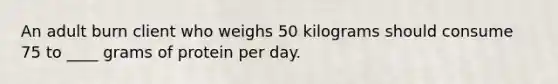 An adult burn client who weighs 50 kilograms should consume 75 to ____ grams of protein per day.