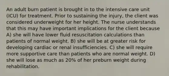 An adult burn patient is brought in to the intensive care unit (ICU) for treatment. Prior to sustaining the injury, the client was considered underweight for her height. The nurse understands that this may have important implications for the client because A) she will have lower fluid resuscitation calculations than patients of normal weight. B) she will be at greater risk for developing cardiac or renal insufficiencies. C) she will require more supportive care than patients who are normal weight. D) she will lose as much as 20% of her preburn weight during rehabilitation.