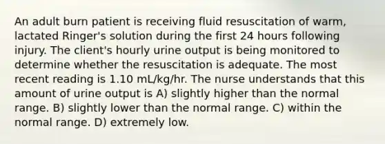 An adult burn patient is receiving fluid resuscitation of warm, lactated Ringer's solution during the first 24 hours following injury. The client's hourly urine output is being monitored to determine whether the resuscitation is adequate. The most recent reading is 1.10 mL/kg/hr. The nurse understands that this amount of urine output is A) slightly higher than the normal range. B) slightly lower than the normal range. C) within the normal range. D) extremely low.