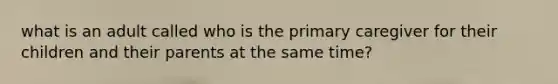 what is an adult called who is the primary caregiver for their children and their parents at the same time?