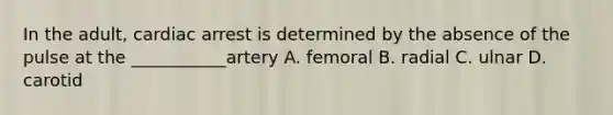 In the adult, cardiac arrest is determined by the absence of the pulse at the ___________artery A. femoral B. radial C. ulnar D. carotid