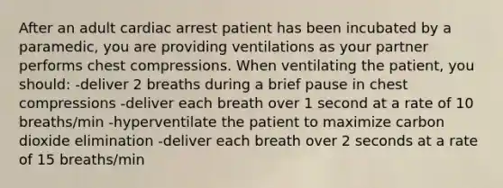 After an adult cardiac arrest patient has been incubated by a paramedic, you are providing ventilations as your partner performs chest compressions. When ventilating the patient, you should: -deliver 2 breaths during a brief pause in chest compressions -deliver each breath over 1 second at a rate of 10 breaths/min -hyperventilate the patient to maximize carbon dioxide elimination -deliver each breath over 2 seconds at a rate of 15 breaths/min