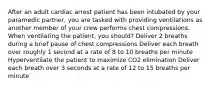 After an adult cardiac arrest patient has been intubated by your paramedic partner, you are tasked with providing ventilations as another member of your crew performs chest compressions. When ventilating the patient, you should? Deliver 2 breaths during a brief pause of chest compressions Deliver each breath over roughly 1 second at a rate of 8 to 10 breaths per minute Hyperventilate the patient to maximize CO2 elimination Deliver each breath over 3 seconds at a rate of 12 to 15 breaths per minute