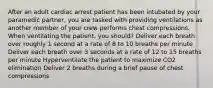 After an adult cardiac arrest patient has been intubated by your paramedic partner, you are tasked with providing ventilations as another member of your crew performs chest compressions. When ventilating the patient, you should? Deliver each breath over roughly 1 second at a rate of 8 to 10 breaths per minute Deliver each breath over 3 seconds at a rate of 12 to 15 breaths per minute Hyperventilate the patient to maximize CO2 elimination Deliver 2 breaths during a brief pause of chest compressions