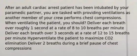 After an adult cardiac arrest patient has been intubated by your paramedic partner, you are tasked with providing ventilations as another member of your crew performs chest compressions. When ventilating the patient, you should? Deliver each breath over roughly 1 second at a rate of 8 to 10 breaths per minute Deliver each breath over 3 seconds at a rate of 12 to 15 breaths per minute Hyperventilate the patient to maximize CO2 elimination Deliver 2 breaths during a brief pause of chest compressions