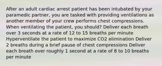 After an adult cardiac arrest patient has been intubated by your paramedic partner, you are tasked with providing ventilations as another member of your crew performs chest compressions. When ventilating the patient, you should? Deliver each breath over 3 seconds at a rate of 12 to 15 breaths per minute Hyperventilate the patient to maximize CO2 elimination Deliver 2 breaths during a brief pause of chest compressions Deliver each breath over roughly 1 second at a rate of 8 to 10 breaths per minute