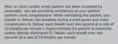 After an adult cardiac arrest patient has been intubated by paramedic, you are providing ventilations at your partner perform chest compressions. When ventilating the patient, you should: A. Deliver two breathes during a brief pause and chest compressions B. Deliver each breath over one second at a rate of 10 breaths per minute C.Hyperventilate the patient to maximize carbon dioxide elimination D. Deliver each breath over two seconds at a rate of 15 breaths per minute