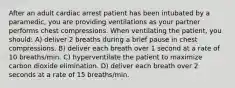 After an adult cardiac arrest patient has been intubated by a paramedic, you are providing ventilations as your partner performs chest compressions. When ventilating the patient, you should: A) deliver 2 breaths during a brief pause in chest compressions. B) deliver each breath over 1 second at a rate of 10 breaths/min. C) hyperventilate the patient to maximize carbon dioxide elimination. D) deliver each breath over 2 seconds at a rate of 15 breaths/min.