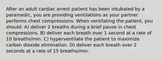 After an adult cardiac arrest patient has been intubated by a paramedic, you are providing ventilations as your partner performs chest compressions. When ventilating the patient, you should: A) deliver 2 breaths during a brief pause in chest compressions. B) deliver each breath over 1 second at a rate of 10 breaths/min. C) hyperventilate the patient to maximize carbon dioxide elimination. D) deliver each breath over 2 seconds at a rate of 15 breaths/min.