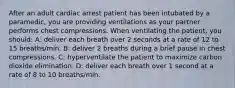 After an adult cardiac arrest patient has been intubated by a paramedic, you are providing ventilations as your partner performs chest compressions. When ventilating the patient, you should: A: deliver each breath over 2 seconds at a rate of 12 to 15 breaths/min. B: deliver 2 breaths during a brief pause in chest compressions. C: hyperventilate the patient to maximize carbon dioxide elimination. D: deliver each breath over 1 second at a rate of 8 to 10 breaths/min.