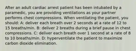 After an adult cardiac arrest patient has been intubated by a paramedic, you are providing ventilations as your partner performs chest compressions. When ventilating the patient, you should: A: deliver each breath over 2 seconds at a rate of 12 to 15 breaths/min. B: deliver 2 breaths during a brief pause in chest compressions. C: deliver each breath over 1 second at a rate of 8 to 10 breaths/min. D: hyperventilate the patient to maximize carbon dioxide elimination.