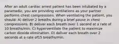 After an adult cardiac arrest patient has been intubated by a paramedic, you are providing ventilations as your partner performs chest compressions. When ventilating the patient, you should: A) deliver 2 breaths during a brief pause in chest compressions. B) deliver each breath over 1 second at a rate of 10 breaths/min. C) hyperventilate the patient to maximize carbon dioxide elimination. D) deliver each breath over 2 seconds at a rate of15 breaths/min.