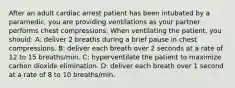 After an adult cardiac arrest patient has been intubated by a paramedic, you are providing ventilations as your partner performs chest compressions. When ventilating the patient, you should: A: deliver 2 breaths during a brief pause in chest compressions. B: deliver each breath over 2 seconds at a rate of 12 to 15 breaths/min. C: hyperventilate the patient to maximize carbon dioxide elimination. D: deliver each breath over 1 second at a rate of 8 to 10 breaths/min.