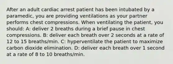 After an adult cardiac arrest patient has been intubated by a paramedic, you are providing ventilations as your partner performs chest compressions. When ventilating the patient, you should: A: deliver 2 breaths during a brief pause in chest compressions. B: deliver each breath over 2 seconds at a rate of 12 to 15 breaths/min. C: hyperventilate the patient to maximize carbon dioxide elimination. D: deliver each breath over 1 second at a rate of 8 to 10 breaths/min.