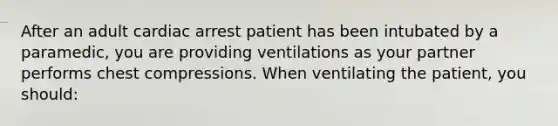 After an adult cardiac arrest patient has been intubated by a paramedic, you are providing ventilations as your partner performs chest compressions. When ventilating the patient, you should: