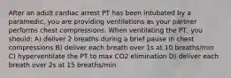 After an adult cardiac arrest PT has been intubated by a paramedic, you are providing ventilations as your partner performs chest compressions. When ventilating the PT, you should: A) deliver 2 breaths during a brief pause in chest compressions B) deliver each breath over 1s at 10 breaths/min C) hyperventilate the PT to max CO2 elimination D) deliver each breath over 2s at 15 breaths/min