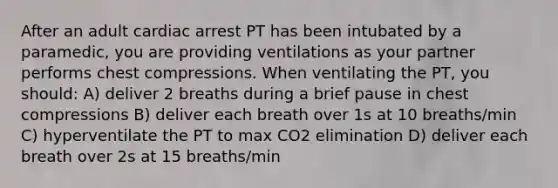 After an adult cardiac arrest PT has been intubated by a paramedic, you are providing ventilations as your partner performs chest compressions. When ventilating the PT, you should: A) deliver 2 breaths during a brief pause in chest compressions B) deliver each breath over 1s at 10 breaths/min C) hyperventilate the PT to max CO2 elimination D) deliver each breath over 2s at 15 breaths/min