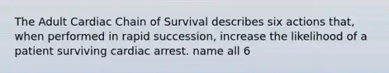 The Adult Cardiac Chain of Survival describes six actions that, when performed in rapid succession, increase the likelihood of a patient surviving cardiac arrest. name all 6