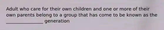 Adult who care for their own children and one or more of their own parents belong to a group that has come to be known as the ________________ generation