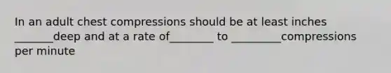 In an adult chest compressions should be at least inches _______deep and at a rate of________ to _________compressions per minute