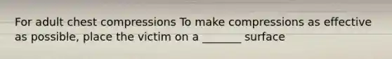 For adult chest compressions To make compressions as effective as possible, place the victim on a _______ surface