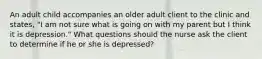 An adult child accompanies an older adult client to the clinic and states, "I am not sure what is going on with my parent but I think it is depression." What questions should the nurse ask the client to determine if he or she is depressed?