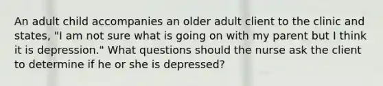 An adult child accompanies an older adult client to the clinic and states, "I am not sure what is going on with my parent but I think it is depression." What questions should the nurse ask the client to determine if he or she is depressed?