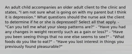 An adult child accompanies an older adult client to the clinic and states, "I am not sure what is going on with my parent but I think it is depression." What questions should the nurse ask the client to determine if he or she is depressed? Select all that apply. - "Can you tell me what your sleep patterns are?" - "Have you had any changes in weight recently such as a gain or loss?" - "Have you been seeing things that no one else seems to see?" - "What foods do you like to eat?" - "Have you lost interest in things you previously found pleasurable?"