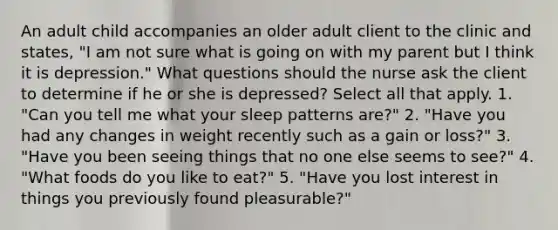 An adult child accompanies an older adult client to the clinic and states, "I am not sure what is going on with my parent but I think it is depression." What questions should the nurse ask the client to determine if he or she is depressed? Select all that apply. 1. "Can you tell me what your sleep patterns are?" 2. "Have you had any changes in weight recently such as a gain or loss?" 3. "Have you been seeing things that no one else seems to see?" 4. "What foods do you like to eat?" 5. "Have you lost interest in things you previously found pleasurable?"