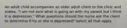 An adult child accompanies an older adult client to the clinic and states, "I am not sure what is going on with my parent but I think it is depression." What questions should the nurse ask the client to determine if he or she is depressed? Select all that apply.