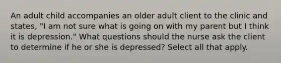 An adult child accompanies an older adult client to the clinic and states, "I am not sure what is going on with my parent but I think it is depression." What questions should the nurse ask the client to determine if he or she is depressed? Select all that apply.