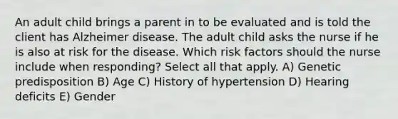 An adult child brings a parent in to be evaluated and is told the client has Alzheimer disease. The adult child asks the nurse if he is also at risk for the disease. Which risk factors should the nurse include when responding? Select all that apply. A) Genetic predisposition B) Age C) History of hypertension D) Hearing deficits E) Gender