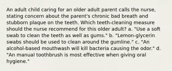 An adult child caring for an older adult parent calls the nurse, stating concern about the parent's chronic bad breath and stubborn plaque on the teeth. Which teeth-cleaning measure should the nurse recommend for this older adult? a. "Use a soft swab to clean the teeth as well as gums." b. "Lemon-glycerin swabs should be used to clean around the gumline." c. "An alcohol-based mouthwash will kill bacteria causing the odor." d. "An manual toothbrush is most effective when giving oral hygiene."