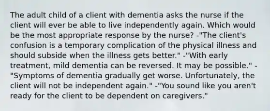 The adult child of a client with dementia asks the nurse if the client will ever be able to live independently again. Which would be the most appropriate response by the nurse? -"The client's confusion is a temporary complication of the physical illness and should subside when the illness gets better." -"With early treatment, mild dementia can be reversed. It may be possible." -"Symptoms of dementia gradually get worse. Unfortunately, the client will not be independent again." -"You sound like you aren't ready for the client to be dependent on caregivers."