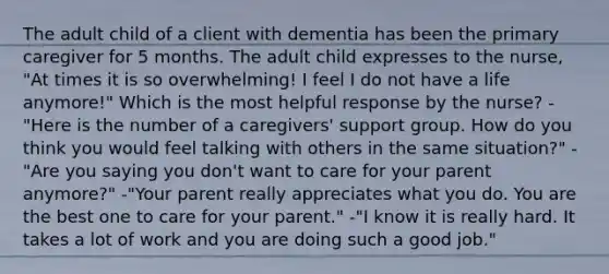 The adult child of a client with dementia has been the primary caregiver for 5 months. The adult child expresses to the nurse, "At times it is so overwhelming! I feel I do not have a life anymore!" Which is the most helpful response by the nurse? -"Here is the number of a caregivers' support group. How do you think you would feel talking with others in the same situation?" -"Are you saying you don't want to care for your parent anymore?" -"Your parent really appreciates what you do. You are the best one to care for your parent." -"I know it is really hard. It takes a lot of work and you are doing such a good job."