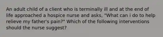 An adult child of a client who is terminally ill and at the end of life approached a hospice nurse and asks, "What can i do to help relieve my father's pain?" Which of the following interventions should the nurse suggest?