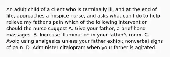 An adult child of a client who is terminally ill, and at the end of life, approaches a hospice nurse, and asks what can I do to help relieve my father's pain which of the following intervention should the nurse suggest A. Give your father, a brief hand massages. B. Increase illumination in your father's room. C. Avoid using analgesics unless your father exhibit nonverbal signs of pain. D. Administer citalopram when your father is agitated.