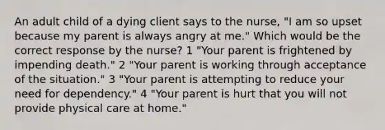 An adult child of a dying client says to the nurse, "I am so upset because my parent is always angry at me." Which would be the correct response by the nurse? 1 "Your parent is frightened by impending death." 2 "Your parent is working through acceptance of the situation." 3 "Your parent is attempting to reduce your need for dependency." 4 "Your parent is hurt that you will not provide physical care at home."