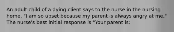 An adult child of a dying client says to the nurse in the nursing home, "I am so upset because my parent is always angry at me." The nurse's best initial response is "Your parent is: