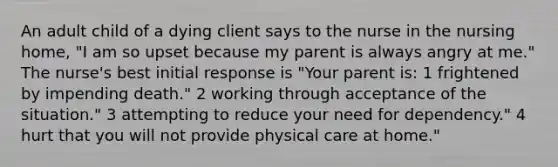 An adult child of a dying client says to the nurse in the nursing home, "I am so upset because my parent is always angry at me." The nurse's best initial response is "Your parent is: 1 frightened by impending death." 2 working through acceptance of the situation." 3 attempting to reduce your need for dependency." 4 hurt that you will not provide physical care at home."