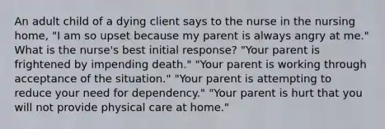 An adult child of a dying client says to the nurse in the nursing home, "I am so upset because my parent is always angry at me." What is the nurse's best initial response? "Your parent is frightened by impending death." "Your parent is working through acceptance of the situation." "Your parent is attempting to reduce your need for dependency." "Your parent is hurt that you will not provide physical care at home."