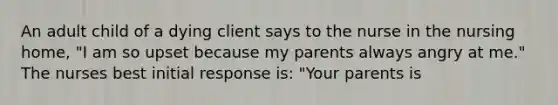 An adult child of a dying client says to the nurse in the nursing home, "I am so upset because my parents always angry at me." The nurses best initial response is: "Your parents is