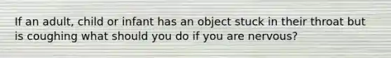 If an adult, child or infant has an object stuck in their throat but is coughing what should you do if you are nervous?