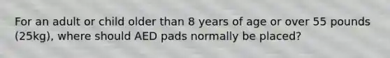 For an adult or child older than 8 years of age or over 55 pounds (25kg), where should AED pads normally be placed?