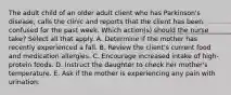 The adult child of an older adult client who has Parkinson's disease, calls the clinic and reports that the client has been confused for the past week. Which action(s) should the nurse take? Select all that apply. A. Determine if the mother has recently experienced a fall. B. Review the client's current food and medication allergies. C. Encourage increased intake of high-protein foods. D. Instruct the daughter to check her mother's temperature. E. Ask if the mother is experiencing any pain with urination.