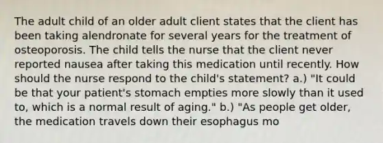 The adult child of an older adult client states that the client has been taking alendronate for several years for the treatment of osteoporosis. The child tells the nurse that the client never reported nausea after taking this medication until recently. How should the nurse respond to the child's statement? a.) "It could be that your patient's stomach empties more slowly than it used to, which is a normal result of aging." b.) "As people get older, the medication travels down their esophagus mo