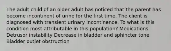 The adult child of an older adult has noticed that the parent has become incontinent of urine for the first time. The client is diagnosed with transient urinary incontinence. To what is this condition most attributable in this population? Medications Detrusor instability Decrease in bladder and sphincter tone Bladder outlet obstruction