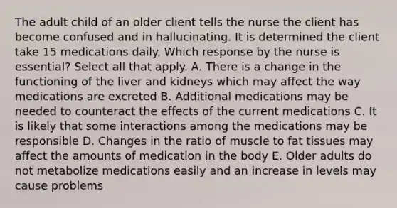 The adult child of an older client tells the nurse the client has become confused and in hallucinating. It is determined the client take 15 medications daily. Which response by the nurse is essential? Select all that apply. A. There is a change in the functioning of the liver and kidneys which may affect the way medications are excreted B. Additional medications may be needed to counteract the effects of the current medications C. It is likely that some interactions among the medications may be responsible D. Changes in the ratio of muscle to fat tissues may affect the amounts of medication in the body E. Older adults do not metabolize medications easily and an increase in levels may cause problems