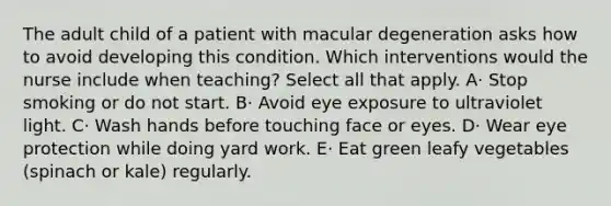 The adult child of a patient with macular degeneration asks how to avoid developing this condition. Which interventions would the nurse include when teaching? Select all that apply. A· Stop smoking or do not start. B· Avoid eye exposure to ultraviolet light. C· Wash hands before touching face or eyes. D· Wear eye protection while doing yard work. E· Eat green leafy vegetables (spinach or kale) regularly.